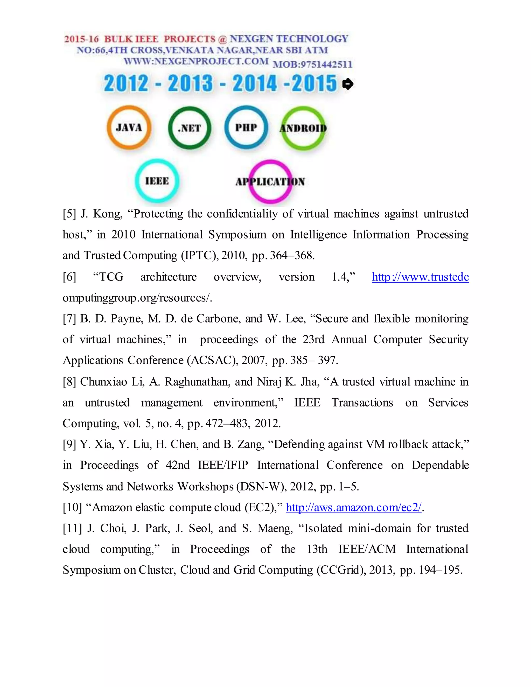 [5] J. Kong, “Protecting the confidentiality of virtual machines against untrusted
host,” in 2010 International Symposium on Intelligence Information Processing
and Trusted Computing (IPTC), 2010, pp. 364–368.
[6] “TCG architecture overview, version 1.4,” http://www.trustedc
omputinggroup.org/resources/.
[7] B. D. Payne, M. D. de Carbone, and W. Lee, “Secure and flexible monitoring
of virtual machines,” in proceedings of the 23rd Annual Computer Security
Applications Conference (ACSAC), 2007, pp. 385– 397.
[8] Chunxiao Li, A. Raghunathan, and Niraj K. Jha, “A trusted virtual machine in
an untrusted management environment,” IEEE Transactions on Services
Computing, vol. 5, no. 4, pp. 472–483, 2012.
[9] Y. Xia, Y. Liu, H. Chen, and B. Zang, “Defending against VM rollback attack,”
in Proceedings of 42nd IEEE/IFIP International Conference on Dependable
Systems and Networks Workshops (DSN-W), 2012, pp. 1–5.
[10] “Amazon elastic compute cloud (EC2),” http://aws.amazon.com/ec2/.
[11] J. Choi, J. Park, J. Seol, and S. Maeng, “Isolated mini-domain for trusted
cloud computing,” in Proceedings of the 13th IEEE/ACM International
Symposium on Cluster, Cloud and Grid Computing (CCGrid), 2013, pp. 194–195.
 