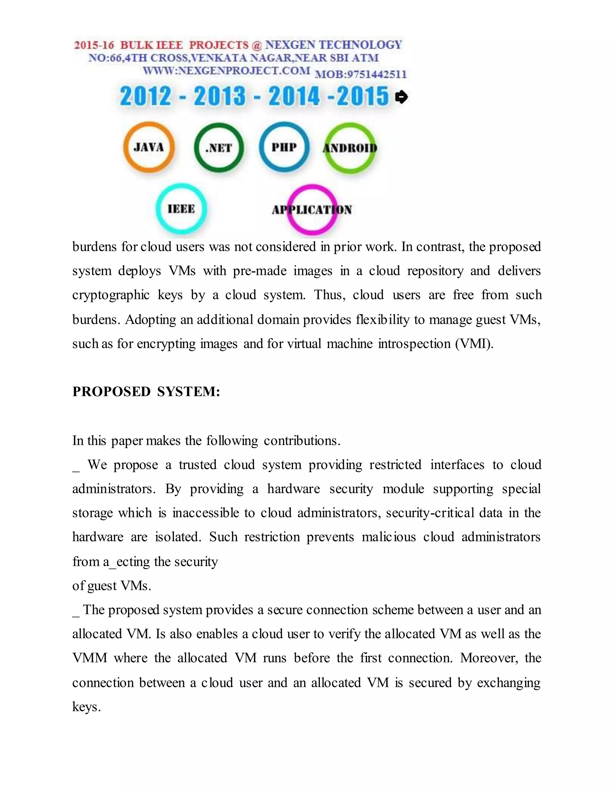 burdens for cloud users was not considered in prior work. In contrast, the proposed
system deploys VMs with pre-made images in a cloud repository and delivers
cryptographic keys by a cloud system. Thus, cloud users are free from such
burdens. Adopting an additional domain provides flexibility to manage guest VMs,
such as for encrypting images and for virtual machine introspection (VMI).
PROPOSED SYSTEM:
In this paper makes the following contributions.
_ We propose a trusted cloud system providing restricted interfaces to cloud
administrators. By providing a hardware security module supporting special
storage which is inaccessible to cloud administrators, security-critical data in the
hardware are isolated. Such restriction prevents malicious cloud administrators
from a_ecting the security
of guest VMs.
_ The proposed system provides a secure connection scheme between a user and an
allocated VM. Is also enables a cloud user to verify the allocated VM as well as the
VMM where the allocated VM runs before the first connection. Moreover, the
connection between a cloud user and an allocated VM is secured by exchanging
keys.
 