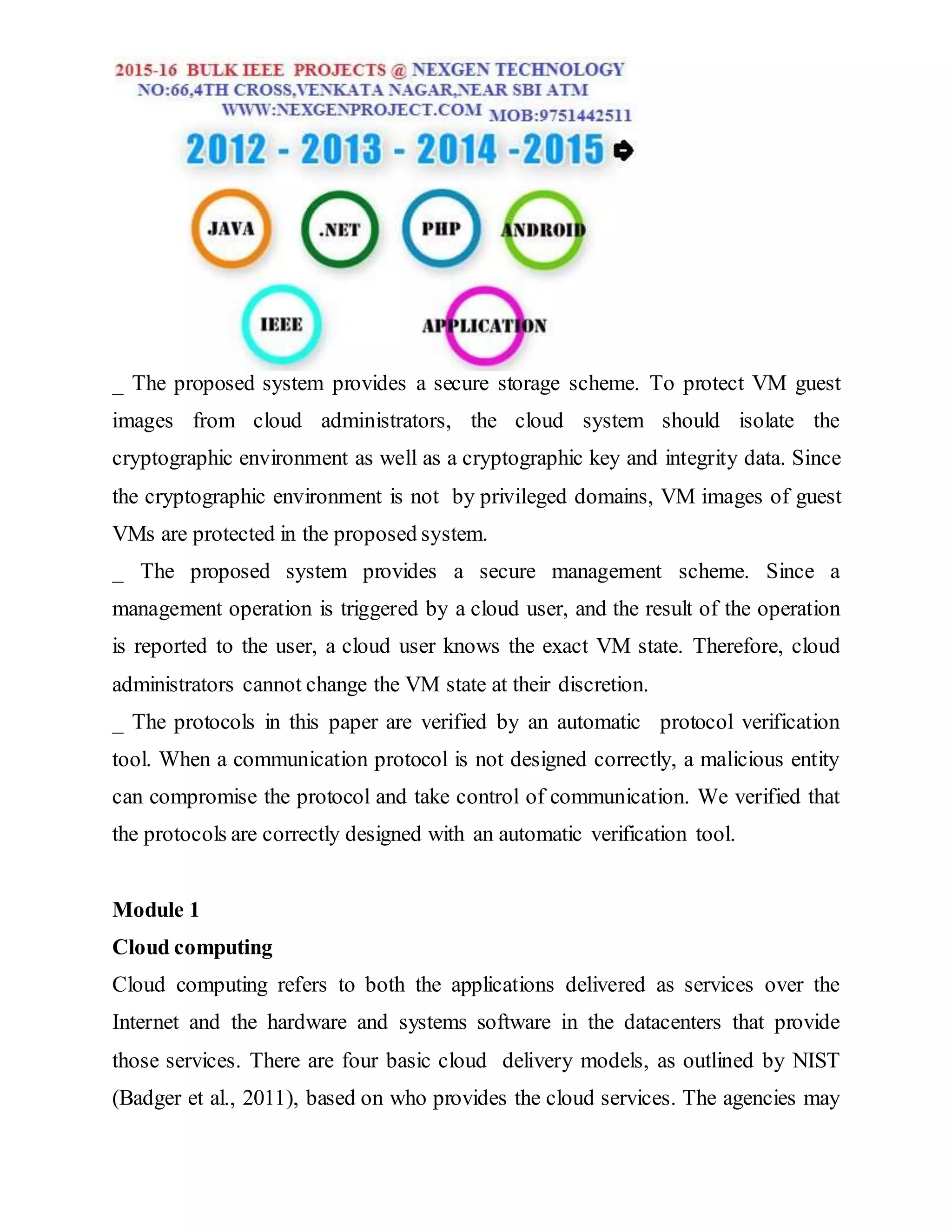 _ The proposed system provides a secure storage scheme. To protect VM guest
images from cloud administrators, the cloud system should isolate the
cryptographic environment as well as a cryptographic key and integrity data. Since
the cryptographic environment is not by privileged domains, VM images of guest
VMs are protected in the proposed system.
_ The proposed system provides a secure management scheme. Since a
management operation is triggered by a cloud user, and the result of the operation
is reported to the user, a cloud user knows the exact VM state. Therefore, cloud
administrators cannot change the VM state at their discretion.
_ The protocols in this paper are verified by an automatic protocol verification
tool. When a communication protocol is not designed correctly, a malicious entity
can compromise the protocol and take control of communication. We verified that
the protocols are correctly designed with an automatic verification tool.
Module 1
Cloud computing
Cloud computing refers to both the applications delivered as services over the
Internet and the hardware and systems software in the datacenters that provide
those services. There are four basic cloud delivery models, as outlined by NIST
(Badger et al., 2011), based on who provides the cloud services. The agencies may
 