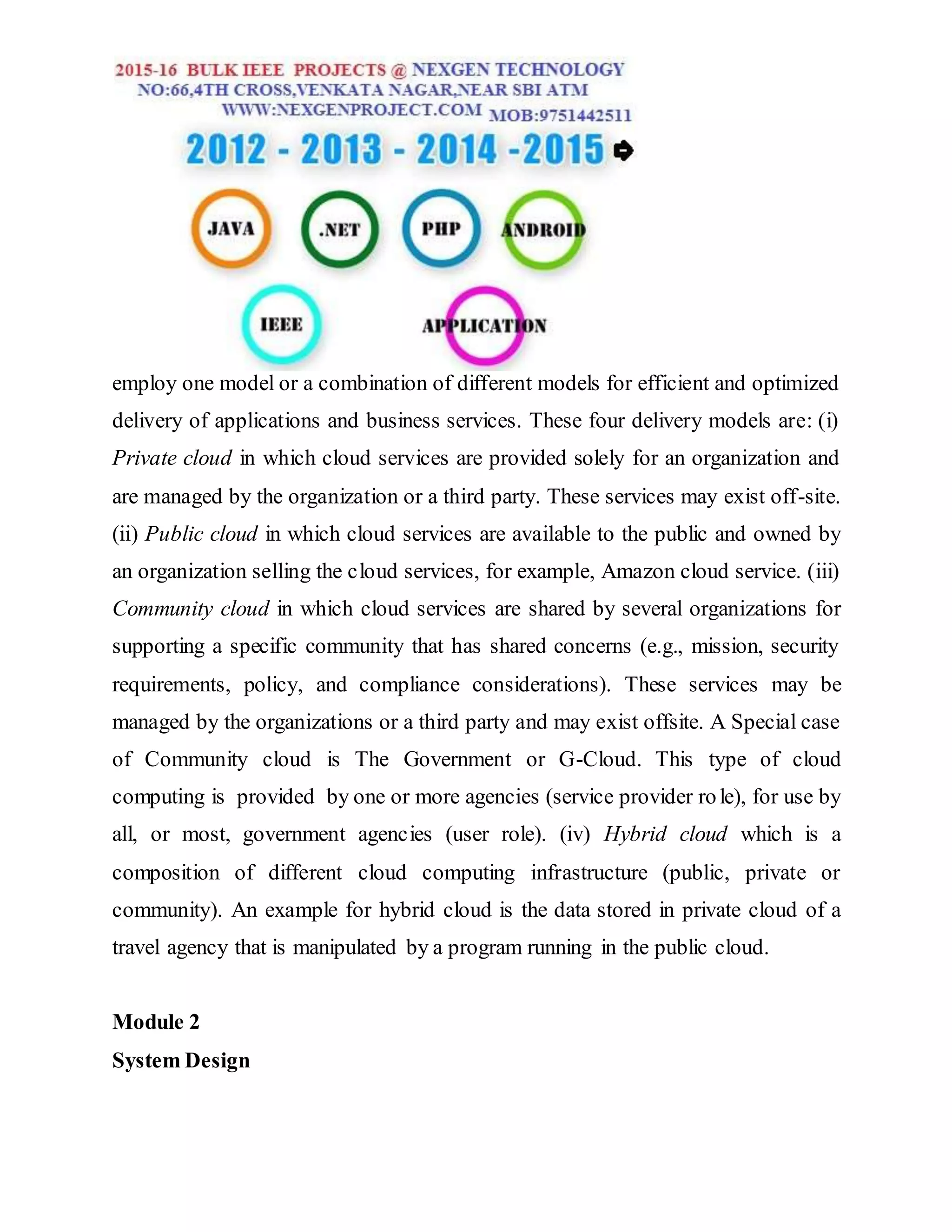 employ one model or a combination of different models for efficient and optimized
delivery of applications and business services. These four delivery models are: (i)
Private cloud in which cloud services are provided solely for an organization and
are managed by the organization or a third party. These services may exist off-site.
(ii) Public cloud in which cloud services are available to the public and owned by
an organization selling the cloud services, for example, Amazon cloud service. (iii)
Community cloud in which cloud services are shared by several organizations for
supporting a specific community that has shared concerns (e.g., mission, security
requirements, policy, and compliance considerations). These services may be
managed by the organizations or a third party and may exist offsite. A Special case
of Community cloud is The Government or G-Cloud. This type of cloud
computing is provided by one or more agencies (service provider role), for use by
all, or most, government agencies (user role). (iv) Hybrid cloud which is a
composition of different cloud computing infrastructure (public, private or
community). An example for hybrid cloud is the data stored in private cloud of a
travel agency that is manipulated by a program running in the public cloud.
Module 2
System Design
 