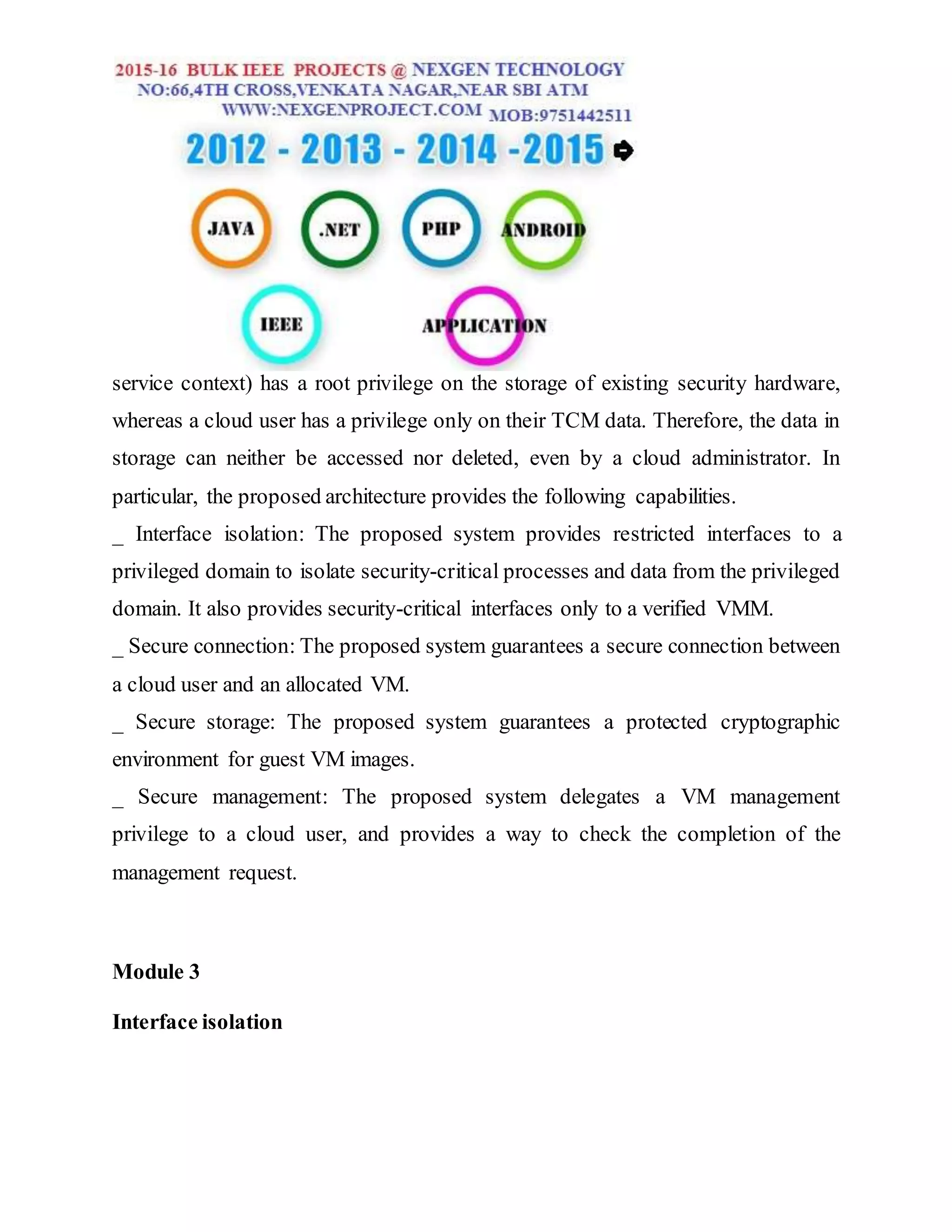 service context) has a root privilege on the storage of existing security hardware,
whereas a cloud user has a privilege only on their TCM data. Therefore, the data in
storage can neither be accessed nor deleted, even by a cloud administrator. In
particular, the proposed architecture provides the following capabilities.
_ Interface isolation: The proposed system provides restricted interfaces to a
privileged domain to isolate security-critical processes and data from the privileged
domain. It also provides security-critical interfaces only to a verified VMM.
_ Secure connection: The proposed system guarantees a secure connection between
a cloud user and an allocated VM.
_ Secure storage: The proposed system guarantees a protected cryptographic
environment for guest VM images.
_ Secure management: The proposed system delegates a VM management
privilege to a cloud user, and provides a way to check the completion of the
management request.
Module 3
Interface isolation
 