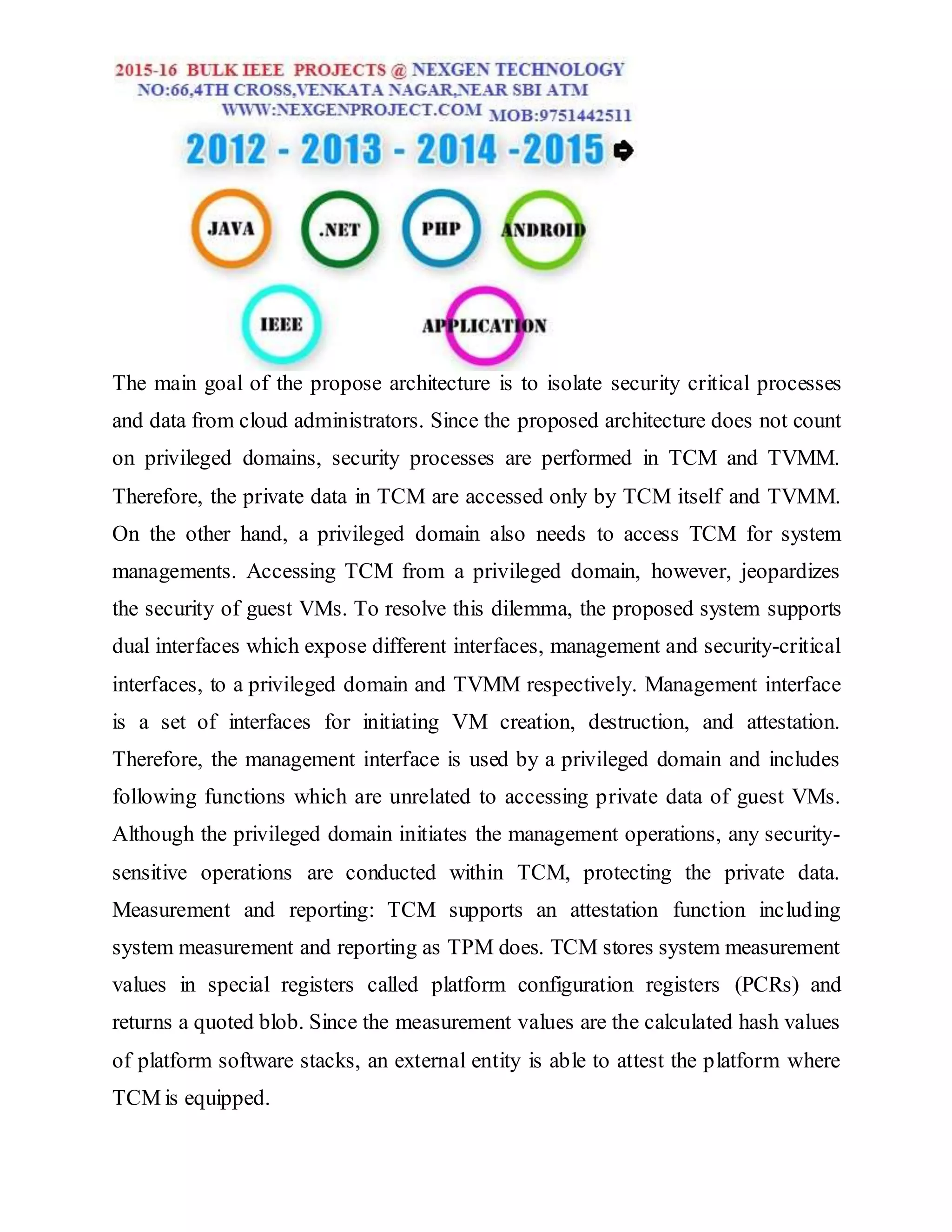 The main goal of the propose architecture is to isolate security critical processes
and data from cloud administrators. Since the proposed architecture does not count
on privileged domains, security processes are performed in TCM and TVMM.
Therefore, the private data in TCM are accessed only by TCM itself and TVMM.
On the other hand, a privileged domain also needs to access TCM for system
managements. Accessing TCM from a privileged domain, however, jeopardizes
the security of guest VMs. To resolve this dilemma, the proposed system supports
dual interfaces which expose different interfaces, management and security-critical
interfaces, to a privileged domain and TVMM respectively. Management interface
is a set of interfaces for initiating VM creation, destruction, and attestation.
Therefore, the management interface is used by a privileged domain and includes
following functions which are unrelated to accessing private data of guest VMs.
Although the privileged domain initiates the management operations, any security-
sensitive operations are conducted within TCM, protecting the private data.
Measurement and reporting: TCM supports an attestation function including
system measurement and reporting as TPM does. TCM stores system measurement
values in special registers called platform configuration registers (PCRs) and
returns a quoted blob. Since the measurement values are the calculated hash values
of platform software stacks, an external entity is able to attest the platform where
TCM is equipped.
 