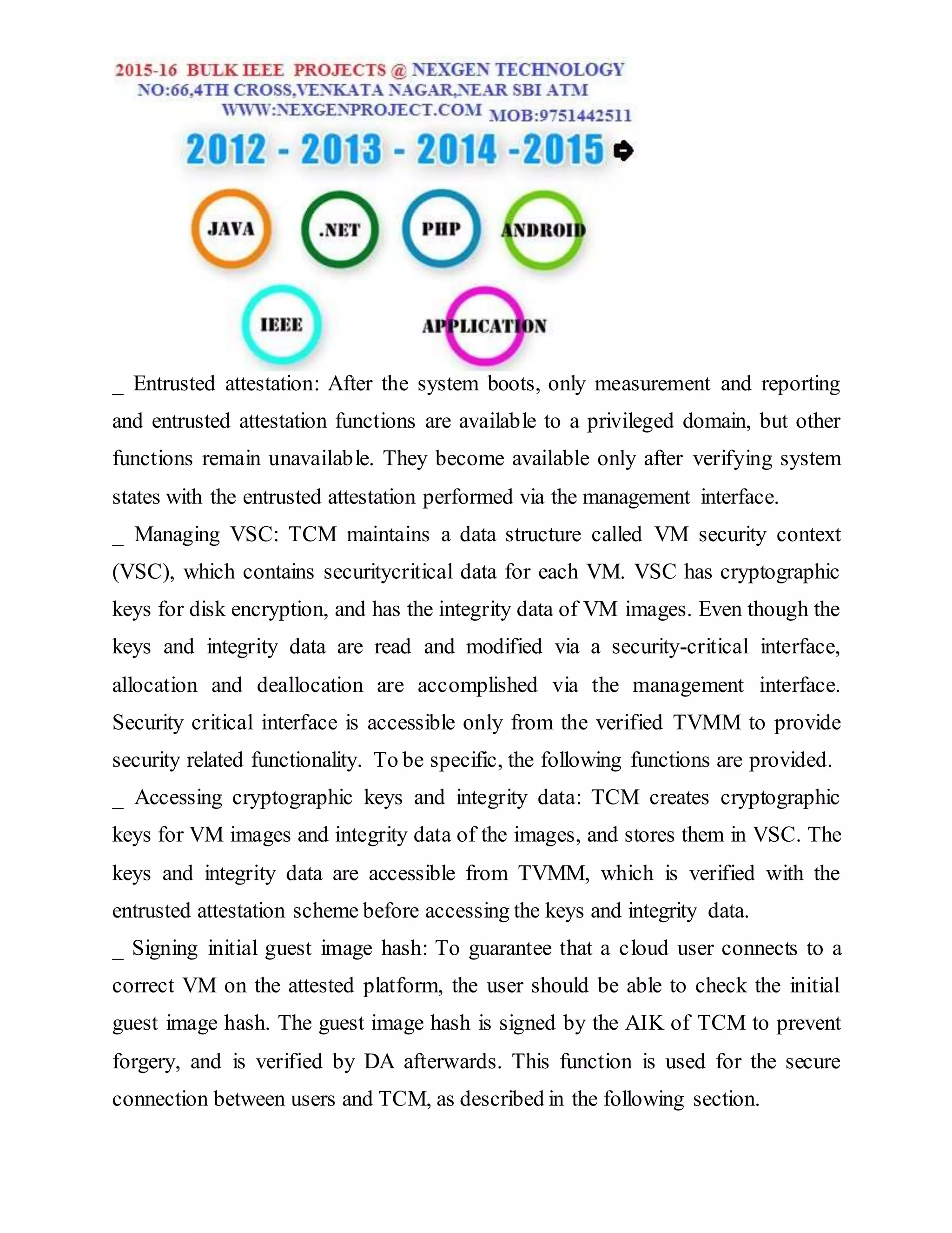 _ Entrusted attestation: After the system boots, only measurement and reporting
and entrusted attestation functions are available to a privileged domain, but other
functions remain unavailable. They become available only after verifying system
states with the entrusted attestation performed via the management interface.
_ Managing VSC: TCM maintains a data structure called VM security context
(VSC), which contains securitycritical data for each VM. VSC has cryptographic
keys for disk encryption, and has the integrity data of VM images. Even though the
keys and integrity data are read and modified via a security-critical interface,
allocation and deallocation are accomplished via the management interface.
Security critical interface is accessible only from the verified TVMM to provide
security related functionality. To be specific, the following functions are provided.
_ Accessing cryptographic keys and integrity data: TCM creates cryptographic
keys for VM images and integrity data of the images, and stores them in VSC. The
keys and integrity data are accessible from TVMM, which is verified with the
entrusted attestation scheme before accessing the keys and integrity data.
_ Signing initial guest image hash: To guarantee that a cloud user connects to a
correct VM on the attested platform, the user should be able to check the initial
guest image hash. The guest image hash is signed by the AIK of TCM to prevent
forgery, and is verified by DA afterwards. This function is used for the secure
connection between users and TCM, as described in the following section.
 