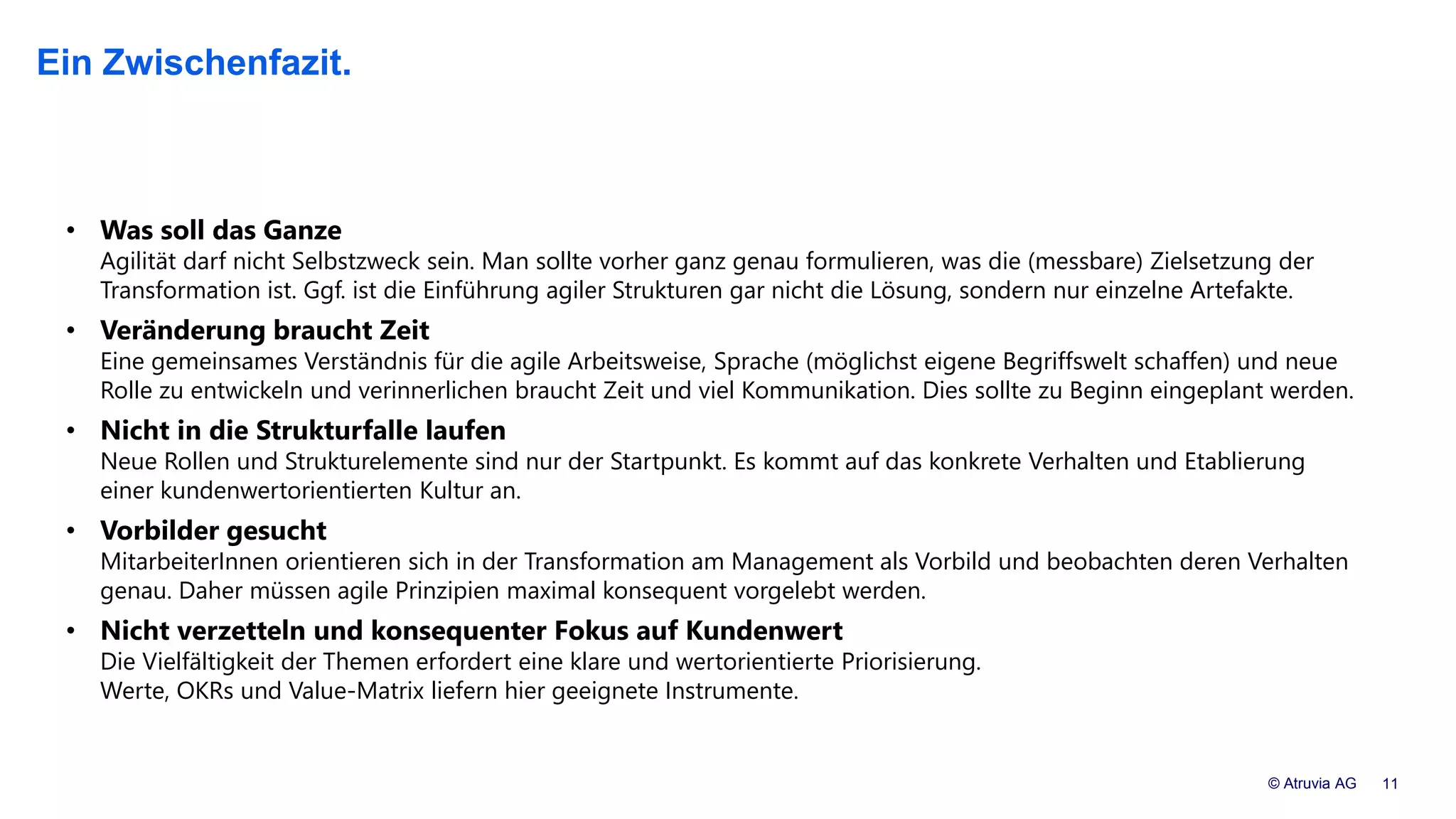 © Atruvia AG 11
Ein Zwischenfazit.
• Was soll das Ganze
Agilität darf nicht Selbstzweck sein. Man sollte vorher ganz genau formulieren, was die (messbare) Zielsetzung der
Transformation ist. Ggf. ist die Einführung agiler Strukturen gar nicht die Lösung, sondern nur einzelne Artefakte.
• Veränderung braucht Zeit
Eine gemeinsames Verständnis für die agile Arbeitsweise, Sprache (möglichst eigene Begriffswelt schaffen) und neue
Rolle zu entwickeln und verinnerlichen braucht Zeit und viel Kommunikation. Dies sollte zu Beginn eingeplant werden.
• Nicht in die Strukturfalle laufen
Neue Rollen und Strukturelemente sind nur der Startpunkt. Es kommt auf das konkrete Verhalten und Etablierung
einer kundenwertorientierten Kultur an.
• Vorbilder gesucht
MitarbeiterInnen orientieren sich in der Transformation am Management als Vorbild und beobachten deren Verhalten
genau. Daher müssen agile Prinzipien maximal konsequent vorgelebt werden.
• Nicht verzetteln und konsequenter Fokus auf Kundenwert
Die Vielfältigkeit der Themen erfordert eine klare und wertorientierte Priorisierung.
Werte, OKRs und Value-Matrix liefern hier geeignete Instrumente.
 