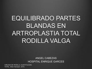 EQUILIBRADO PARTES 
BLANDAS EN 
ARTROPLASTIA TOTAL 
RODILLA VALGA 
ANGEL CABEZAS 
HOSPITAL ENRIQUE GARCES 
CIRUGIA DE RODILLA. SUSTITUCION 
TOTAL. Arlen Hanssen. 2010. 
 