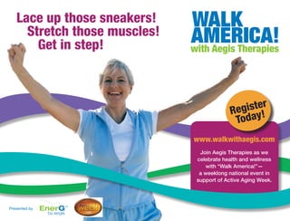 Lace up those sneakers!
     Stretch those muscles!
       Get in step!



                                             gister
                                           Re y!
                                            Toda
                              www.walkwithaegis.com
                               Join Aegis Therapies as we
                              celebrate health and wellness
                                 with “Walk America!”—
                               a weeklong national event in
                              support of Active Aging Week.




Presented by
 