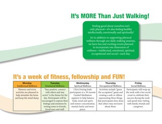 It’s MORE Than Just Walking!
                                                                                Feeling good about ourselves isn’t 	
                                                                              only physical—it’s also feeling healthy 	
                                                                            intellectually, emotionally and spiritually!
                                                                             So in addition to supporting physical 	
                                                                          wellness through our daily walking sessions, 	
                                                                           we have fun and exciting events planned 	
                                                                               to incorporate one dimension of 	
                                                                          wellness—intellectual, emotional, spiritual, 	
                                                                              occupational and social—each day.   




It’s a week of fitness, fellowship and FUN!
         Monday                        Tuesday                   Wednesday                     Thursday                       Friday
  Intellectual Wellness         Emotional Wellness             Spiritual Wellness       Occupational Wellness             Social Wellness
   Memory and trivia           “Stay positive, connect        Chris Freytag leads       Activities include “guess    Participants will wrap up
 activities are planned to       with others and stay     participants in a 30-minute the occupation” game and      the week with a fun social
 help stimulate the brain    active” is the theme for the     Guided Meditation        creating a sash or ribbon      event to celebrate their
and keep the mind sharp.       day. Participants will be   segment to help balance     representing three things     success during the week
                             encouraged to express their    body, mind and spirit,    that participants have done     and spend time visiting
                              feelings and emotions by    and restore concentration, that others may not know        with family, friends and
                               writing notes to friends,   mental clarity and inner           about them.                    caregivers.
                                loved ones and staff.                peace.
 