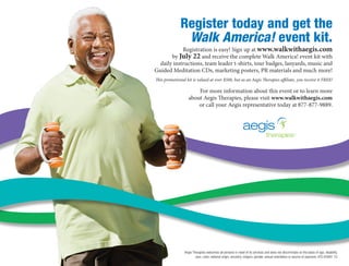 Register today and get the
               Walk America! event kit.
            Registration is easy! Sign up at www.walkwithaegis.com
       by July 22 and receive the complete Walk America! event kit with
  daily instructions, team leader t-shirts, tour badges, lanyards, music and	
Guided Meditation CDs, marketing posters, PR materials and much more!   
This promotional kit is valued at over $500, but as an Aegis Therapies affiliate, you receive it FREE!

                       For more information about this event or to learn more	
                   about Aegis Therapies, please visit www.walkwithaegis.com
                       or call your Aegis representative today at 877-877-9889.




                Aegis Therapies welcomes all persons in need of its services and does not discriminate on the basis of age, disability,
                        race, color, national origin, ancestry, religion, gender, sexual orientation or source of payment. ATS-05991-10
 