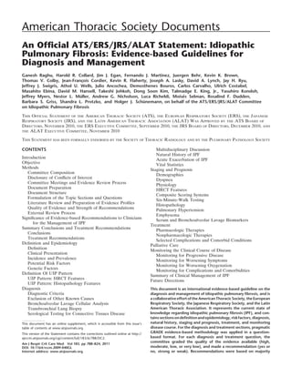 American Thoracic Society Documents
An Ofﬁcial ATS/ERS/JRS/ALAT Statement: Idiopathic
Pulmonary Fibrosis: Evidence-based Guidelines for
Diagnosis and Management
Ganesh Raghu, Harold R. Collard, Jim J. Egan, Fernando J. Martinez, Juergen Behr, Kevin K. Brown,
                              x
Thomas V. Colby, Jean-Francois Cordier, Kevin R. Flaherty, Joseph A. Lasky, David A. Lynch, Jay H. Ryu,
Jeffrey J. Swigris, Athol U. Wells, Julio Ancochea, Demosthenes Bouros, Carlos Carvalho, Ulrich Costabel,
Masahito Ebina, David M. Hansell, Takeshi Johkoh, Dong Soon Kim, Talmadge E. King, Jr., Yasuhiro Kondoh,
                             ¨                                            ´s
Jeffrey Myers, Nestor L. Muller, Andrew G. Nicholson, Luca Richeldi, Moise Selman, Rosalind F. Dudden,
                                                        ¨
Barbara S. Griss, Shandra L. Protzko, and Holger J. Schunemann, on behalf of the ATS/ERS/JRS/ALAT Committee
on Idiopathic Pulmonary Fibrosis

THIS OFFICIAL STATEMENT OF THE AMERICAN THORACIC SOCIETY (ATS), THE EUROPEAN RESPIRATORY SOCIETY (ERS), THE JAPANESE
RESPIRATORY SOCIETY (JRS), AND THE LATIN AMERICAN THORACIC ASSOCIATION (ALAT) WAS APPROVED BY THE ATS BOARD OF
DIRECTORS, NOVEMBER 2010, THE ERS EXECUTIVE COMMITTEE, SEPTEMBER 2010, THE JRS BOARD OF DIRECTORS, DECEMBER 2010, AND
THE ALAT EXECUTIVE COMMITTEE, NOVEMBER 2010

THIS STATEMENT HAS BEEN FORMALLY ENDORSED BY THE SOCIETY OF THORACIC RADIOLOGY AND BY THE PULMONARY PATHOLOGY SOCIETY

CONTENTS                                                                               Multidisciplinary Discussion
                                                                                       Natural History of IPF
Introduction                                                                           Acute Exacerbation of IPF
Objective                                                                              Vital Statistics
Methods                                                                             Staging and Prognosis
   Committee Composition                                                               Demographics
   Disclosure of Conﬂicts of Interest                                                  Dyspnea
   Committee Meetings and Evidence Review Process                                      Physiology
   Document Preparation                                                                HRCT Features
   Document Structure                                                                  Composite Scoring Systems
   Formulation of the Topic Sections and Questions                                     Six-Minute-Walk Testing
   Literature Review and Preparation of Evidence Proﬁles                               Histopathology
   Quality of Evidence and Strength of Recommendations                                 Pulmonary Hypertension
   External Review Process                                                             Emphysema
Signiﬁcance of Evidence-based Recommendations to Clinicians                            Serum and Bronchoalveolar Lavage Biomarkers
      for the Management of IPF                                                     Treatment
Summary Conclusions and Treatment Recommendations
                                                                                       Pharmacologic Therapies
   Conclusions                                                                         Nonpharmacologic Therapies
   Treatment Recommendations
                                                                                       Selected Complications and Comorbid Conditions
Deﬁnition and Epidemiology                                                          Palliative Care
   Deﬁnition                                                                        Monitoring the Clinical Course of Disease
   Clinical Presentation                                                               Monitoring for Progressive Disease
   Incidence and Prevalence                                                            Monitoring for Worsening Symptoms
   Potential Risk Factors                                                              Monitoring for Worsening Oxygenation
   Genetic Factors                                                                     Monitoring for Complications and Comorbidities
Deﬁnition Of UIP Pattern                                                            Summary of Clinical Management of IPF
   UIP Pattern: HRCT Features                                                       Future Directions
   UIP Pattern: Histopathology Features
Diagnosis                                                                           This document is an international evidence-based guideline on the
   Diagnostic Criteria                                                              diagnosis and management of idiopathic pulmonary ﬁbrosis, and is
   Exclusion of Other Known Causes                                                  a collaborative effort of the American Thoracic Society, the European
   Bronchoalveolar Lavage Cellular Analysis                                         Respiratory Society, the Japanese Respiratory Society, and the Latin
   Transbronchial Lung Biopsy                                                       American Thoracic Association. It represents the current state of
   Serological Testing for Connective Tissues Disease                               knowledge regarding idiopathic pulmonary ﬁbrosis (IPF), and con-
                                                                                    tains sections on deﬁnition and epidemiology, risk factors, diagnosis,
This document has an online supplement, which is accessible from this issue’s       natural history, staging and prognosis, treatment, and monitoring
table of contents at www.atsjournals.org                                            disease course. For the diagnosis and treatment sections, pragmatic
This version of the Statement contains the corrections outlined online at http://   GRADE evidence-based methodology was applied in a question-
ajrccm.atsjournals.org/cgi/content/full/183/6/788/DC2.                              based format. For each diagnosis and treatment question, the
                                                                                    committee graded the quality of the evidence available (high,
Am J Respir Crit Care Med Vol 183. pp 788–824, 2011
DOI: 10.1164/rccm.2009-040GL                                                        moderate, low, or very low), and made a recommendation (yes or
Internet address: www.atsjournals.org                                               no, strong or weak). Recommendations were based on majority
 