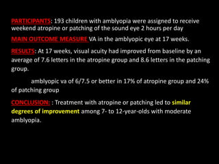PARTICIPANTS: 193 children with amblyopia were assigned to receive
weekend atropine or patching of the sound eye 2 hours p...
