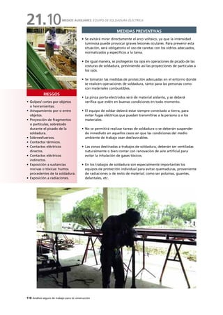 118 Análisis seguro de trabajo para la construcción
• Golpes/ cortes por objetos
o herramientas.
• Atrapamiento por o entre
objetos.
• Proyección de fragmentos
o partículas, sobretodo
durante el picado de la
soldadura.
• Sobreesfuerzos.
• Contactos térmicos.
• Contactos eléctricos
directos.
• Contactos eléctricos
indirectos.
• Exposición a sustancias
nocivas o tóxicas: humos
procedentes de la soldadura.
• Exposición a radiaciones.
RIESGOS
MEDIDAS PREVENTIVAS
• Se evitará mirar directamente el arco voltaico, ya que la intensidad
luminosa puede provocar graves lesiones oculares. Para prevenir esta
situación, será obligatorio el uso de caretas con los vidrios adecuados,
normalizados y específicos a la tarea.
• De igual manera, se protegerán los ojos en operaciones de picado de las
costuras de soldadura, previniendo así las proyecciones de partículas a
los ojos.
• Se tomarán las medidas de protección adecuadas en el entorno donde
se realicen operaciones de soldadura, tanto para las personas como
con materiales combustibles.
• La pinza porta-electrodos será de material aislante, y se deberá
verifica que estén en buenas condiciones en todo momento.
• El equipo de soldar deberá estar siempre conectado a tierra, para
evitar fugas eléctricas que puedan transmitirse a la persona o a los
materiales.
• No se permitirá realizar tareas de soldadura o se deberán suspender
de inmediato en aquellos casos en que las condiciones del medio
ambiente de trabajo sean desfavorables.
• Las zonas destinadas a trabajos de soldadura, deberán ser ventiladas
naturalmente o bien contar con renovación de aire artificial para
evitar la inhalación de gases tóxicos.
• En los trabajos de soldadura son especialmente importantes los
equipos de protección individual para evitar quemaduras, proveniente
de radiaciones o de resto de material; como ser polainas, guantes,
delantales, etc.
MEDIOS AUXILIARES: EQUIPO DE SOLDADURA ELÉCTRICA
21.10
 