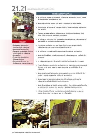 142 Análisis seguro de trabajo para la construcción
• Golpes por elementos
móviles de la máquina.
• Vuelco de la máquina.
• Caída de personas a distinto
nivel: desde la máquina.
• Atropellos.
• Proyección de objetos.
• Atrapamientos.
• Contactos térmicos en
trabajos de mantenimiento.
RIESGOS
MEDIDAS PREVENTIVAS
• Se utilizarán escaleras para subir o bajar de la máquina y no a través
de las ruedas o guardabarros, etc.
• No se permitirá el acceso a la retro a personas no autorizadas.
• Desconectar la fuente de energía eléctrica para manipular elementos
con tensión.
• Cuando se vayan a hacer soldaduras en el sistema hidráulico; éste
debe estar limpio de aceite por completo.
• Se balizarán los cruces con líneas eléctricas aéreas, de manera que no
sea posible el contacto con las mismas.
• En caso de contactar con una línea eléctrica, no se saldrá de la
máquina mientras no se interrumpa el contacto.
• Se utilizarán retroexcavadoras provistas de cabinas anti-vuelco.
• No se utilizará bajo ningún concepto la máquina para el traslado de
personas.
• La máquina dispondrá de señales acústico luminosas de retroceso.
• Para trabajos en pendiente, se dispondrá el brazo de manera que esté
siempre en la parte superior para aumentar la estabilidad de la
máquina.
• No se estacionará la máquina a menos de tres metros del borde de
zanjas y pozos, para evitar caídas de la máquina.
• Ninguna persona se colocará dentro del radio de acción de la
máquina ; señalizándolo convenientemente.
• No se deberá tocar al líquido anticorrosión, y si es indispensable hacerlo,
se protegerá la persona con guantes y gafas anti-proyecciones.
• Está prohibido el fumar cuando se manipule la batería, ya que se
puede desprender hidrógeno que es inflamable.
MEDIOS AUXILIARES: RETROEXCAVADORA
21.21
 