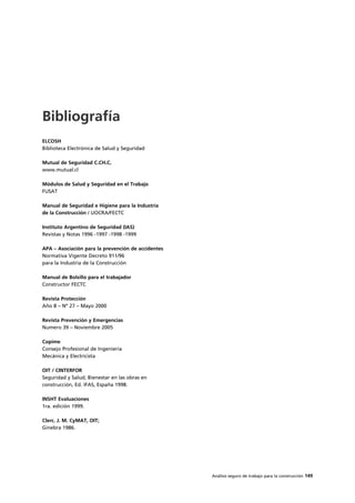 Análisis seguro de trabajo para la construcción 149
ELCOSH
Biblioteca Electrónica de Salud y Seguridad
Mutual de Seguridad C.CH.C.
www.mutual.cl
Módulos de Salud y Seguridad en el Trabajo
FUSAT
Manual de Seguridad e Higiene para la Industria
de la Construcción / UOCRA/FECTC
Instituto Argentino de Seguridad (IAS)
Revistas y Notas 1996 -1997 -1998 -1999
APA – Asociación para la prevención de accidentes
Normativa Vigente Decreto 911/96
para la Industria de la Construcción
Manual de Bolsillo para el trabajador
Constructor FECTC
Revista Protección
Año 8 – Nº 27 – Mayo 2000
Revista Prevención y Emergencias
Numero 39 – Noviembre 2005
Copime
Consejo Profesional de Ingeniería
Mecánica y Electricista
OIT / CINTERFOR
Seguridad y Salud, Bienestar en las obras en
construcción, Ed. IFAS, España 1998.
INSHT Evaluaciones
1ra. edición 1999.
Clerc. J. M. CyMAT, OIT;
Ginebra 1986.
Bibliografía
 