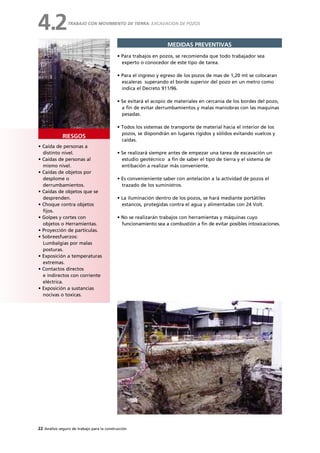 22 Análisis seguro de trabajo para la construcción
• Caída de personas a
distinto nivel.
• Caídas de personas al
mismo nivel.
• Caídas de objetos por
desplome o
derrumbamientos.
• Caídas de objetos que se
desprenden.
• Choque contra objetos
fijos.
• Golpes y cortes con
objetos o Herramientas.
• Proyección de partículas.
• Sobreesfuerzos:
Lumbalgias por malas
posturas.
• Exposición a temperaturas
extremas.
• Contactos directos
e indirectos con corriente
eléctrica.
• Exposición a sustancias
nocivas o toxicas.
RIESGOS
MEDIDAS PREVENTIVAS
• Para trabajos en pozos, se recomienda que todo trabajador sea
experto o conocedor de este tipo de tarea.
• Para el ingreso y egreso de los pozos de mas de 1,20 mt se colocaran
escaleras superando el borde superior del pozo en un metro como
indica el Decreto 911/96.
• Se evitará el acopio de materiales en cercanía de los bordes del pozo,
a fin de evitar derrumbamientos y malas maniobras con las maquinas
pesadas.
• Todos los sistemas de transporte de material hacia el interior de los
pozos, se dispondrán en lugares rígidos y sólidos evitando vuelcos y
caídas.
• Se realizará siempre antes de empezar una tarea de excavación un
estudio geotécnico a fin de saber el tipo de tierra y el sistema de
entibación a realizar más conveniente.
• Es convenieniente saber con antelación a la actividad de pozos el
trazado de los suministros.
• La iluminación dentro de los pozos, se hará mediante portátiles
estancos, protegidas contra el agua y alimentadas con 24 Volt.
• No se realizarán trabajos con herramientas y máquinas cuyo
funcionamiento sea a combustión a fin de evitar posibles intoxicaciones.
TRABAJO CON MOVIMIENTO DE TIERRA: EXCAVACION DE POZOS
4.2
 