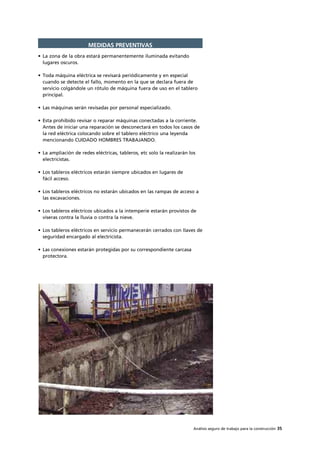 Análisis seguro de trabajo para la construcción 35
MEDIDAS PREVENTIVAS
• La zona de la obra estará permanentemente iluminada evitando
lugares oscuros.
• Toda máquina eléctrica se revisará periódicamente y en especial
cuando se detecte el fallo, momento en la que se declara fuera de
servicio colgándole un rótulo de máquina fuera de uso en el tablero
principal.
• Las máquinas serán revisadas por personal especializado.
• Esta prohibido revisar o reparar máquinas conectadas a la corriente.
Antes de iniciar una reparación se desconectará en todos los casos de
la red eléctrica colocando sobre el tablero eléctrico una leyenda
mencionando CUIDADO HOMBRES TRABAJANDO.
• La ampliación de redes eléctricas, tableros, etc solo la realizarán los
electricistas.
• Los tableros eléctricos estarán siempre ubicados en lugares de
fácil acceso.
• Los tableros eléctricos no estarán ubicados en las rampas de acceso a
las excavaciones.
• Los tableros eléctricos ubicados a la intemperie estarán provistos de
viseras contra la lluvia o contra la nieve.
• Los tableros eléctricos en servicio permanecerán cerrados con llaves de
seguridad encargado al electricista.
• Las conexiones estarán protegidas por su correspondiente carcasa
protectora.
 