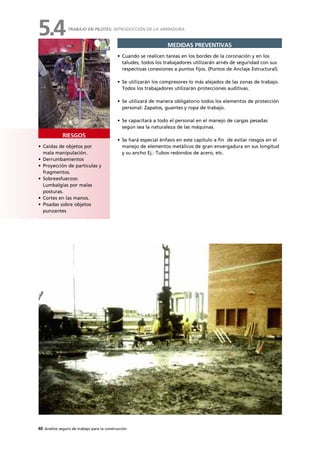 40 Análisis seguro de trabajo para la construcción
• Caídas de objetos por
mala manipulación.
• Derrumbamientos
• Proyección de partículas y
fragmentos.
• Sobreesfuerzos:
Lumbalgias por malas
posturas.
• Cortes en las manos.
• Pisadas sobre objetos
punzantes
RIESGOS
MEDIDAS PREVENTIVAS
• Cuando se realicen tareas en los bordes de la coronación y en los
taludes, todos los trabajadores utilizarán arnés de seguridad con sus
respectivas conexiones a puntos fijos. (Puntos de Anclaje Estructural).
• Se utilizarán los compresores lo más alejados de las zonas de trabajo.
Todos los trabajadores utilizarán protecciones auditivas.
• Se utilizará de manera obligatorio todos los elementos de protección
personal: Zapatos, guantes y ropa de trabajo.
• Se capacitará a todo el personal en el manejo de cargas pesadas
según sea la naturaleza de las máquinas.
• Se hará especial énfasis en este capitulo a fin de evitar riesgos en el
manejo de elementos metálicos de gran envergadura en sus longitud
y su ancho Ej.: Tubos redondos de acero, etc.
TRABAJO EN PILOTES: INTRODUCCIÓN DE LA ARMADURA
5.4
 