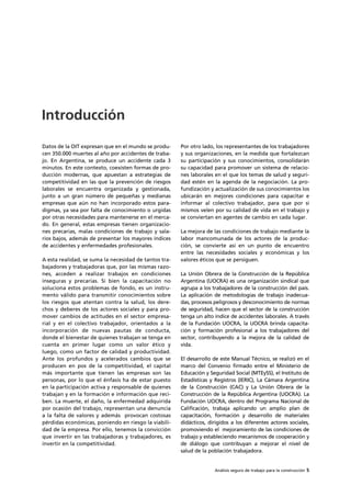 Análisis seguro de trabajo para la construcción 5
Datos de la OIT expresan que en el mundo se produ-
cen 350.000 muertes al año por accidentes de traba-
jo. En Argentina, se produce un accidente cada 3
minutos. En este contexto, coexisten formas de pro-
ducción modernas, que apuestan a estrategias de
competitividad en las que la prevención de riesgos
laborales se encuentra organizada y gestionada,
junto a un gran número de pequeñas y medianas
empresas que aún no han incorporado estos para-
digmas, ya sea por falta de conocimiento o urgidas
por otras necesidades para mantenerse en el merca-
do. En general, estas empresas tienen organizacio-
nes precarias, malas condiciones de trabajo y sala-
rios bajos, además de presentar los mayores índices
de accidentes y enfermedades profesionales.
A esta realidad, se suma la necesidad de tantos tra-
bajadores y trabajadoras que, por las mismas razo-
nes, acceden a realizar trabajos en condiciones
inseguras y precarias. Si bien la capacitación no
soluciona estos problemas de fondo, es un instru-
mento válido para transmitir conocimientos sobre
los riesgos que atentan contra la salud, los dere-
chos y deberes de los actores sociales y para pro-
mover cambios de actitudes en el sector empresa-
rial y en el colectivo trabajador, orientados a la
incorporación de nuevas pautas de conducta,
donde el bienestar de quienes trabajan se tenga en
cuenta en primer lugar como un valor ético y
luego, como un factor de calidad y productividad.
Ante los profundos y acelerados cambios que se
producen en pos de la competitividad, el capital
más importante que tienen las empresas son las
personas, por lo que el énfasis ha de estar puesto
en la participación activa y responsable de quienes
trabajan y en la formación e información que reci-
ben. La muerte, el daño, la enfermedad adquirida
por ocasión del trabajo, representan una denuncia
a la falta de valores y además provocan costosas
pérdidas económicas, poniendo en riesgo la viabili-
dad de la empresa. Por ello, tenemos la convicción
que invertir en las trabajadoras y trabajadores, es
invertir en la competitividad.
Por otro lado, los representantes de los trabajadores
y sus organizaciones, en la medida que fortalezcan
su participación y sus conocimientos, consolidarán
su capacidad para promover un sistema de relacio-
nes laborales en el que los temas de salud y seguri-
dad estén en la agenda de la negociación. La pro-
fundización y actualización de sus conocimientos los
ubicarán en mejores condiciones para capacitar e
informar al colectivo trabajador, para que por sí
mismos velen por su calidad de vida en el trabajo y
se conviertan en agentes de cambio en cada lugar.
La mejora de las condiciones de trabajo mediante la
labor mancomunada de los actores de la produc-
ción, se convierte así en un punto de encuentro
entre las necesidades sociales y económicas y los
valores éticos que se persiguen.
La Unión Obrera de la Construcción de la República
Argentina (UOCRA) es una organización sindical que
agrupa a los trabajadores de la construcción del país.
La aplicación de metodologías de trabajo inadecua-
das, procesos peligrosos y desconocimiento de normas
de seguridad, hacen que el sector de la construcción
tenga un alto índice de accidentes laborales. A través
de la Fundación UOCRA, la UOCRA brinda capacita-
ción y formación profesional a los trabajadores del
sector, contribuyendo a la mejora de la calidad de
vida.
El desarrollo de este Manual Técnico, se realizó en el
marco del Convenio firmado entre el Ministerio de
Educación y Seguridad Social (MTEySS), el Instituto de
Estadísticas y Registros (IERIC), La Cámara Argentina
de la Construcción (CAC) y La Unión Obrera de la
Construcción de la República Argentina (UOCRA). La
Fundación UOCRA, dentro del Programa Nacional de
Calificación, trabaja aplicando un amplio plan de
capacitación, formación y desarrollo de materiales
didácticos, dirigidos a los diferentes actores sociales,
promoviendo el mejoramiento de las condiciones de
trabajo y estableciendo mecanismos de cooperación y
de diálogo que contribuyan a mejorar el nivel de
salud de la población trabajadora.
Introducción
 
