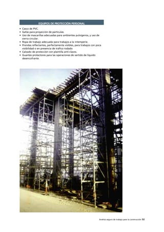 Análisis seguro de trabajo para la construcción 53
• Casco de PVC.
• Gafas para proyección de partículas.
• Uso de mascarillas adecuadas para ambientes pulvígenos, y uso de
sierra circular.
• Ropa de trabajo adecuada para trabajos a la intemperie.
• Prendas reflectantes, perfectamente visibles, para trabajos con poca
visibilidad o en presencia de tráfico rodado
• Calzado de protección con plantilla anti-clavos.
• Guantes protectores para las operaciones de vertido de líquido
desencofrante.
EQUIPOS DE PROTECCIÓN PERSONAL
 