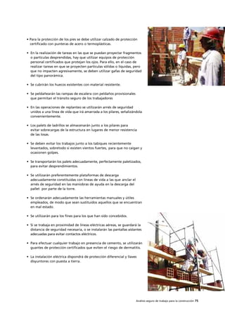 Análisis seguro de trabajo para la construcción 75
• Para la protección de los pies se debe utilizar calzado de protección
certificado con punteras de acero o termoplásticas.
• En la realización de tareas en las que se puedan proyectar fragmentos
o partículas desprendidas, hay que utilizar equipos de protección
personal certificados que protejan los ojos. Para ello, en el caso de
realizar tareas en que se proyecten partículas sólidas o líquidas, pero
que no impacten agresivamente, se deben utilizar gafas de seguridad
del tipo panorámica.
• Se cubrirán los huecos existentes con material resistente.
• Se peldañearán las rampas de escalera con peldaños provisionales
que permitan el tránsito seguro de los trabajadores
• En las operaciones de replanteo se utilizarán arnés de seguridad
unidos a una línea de vida que irá amarrada a los pilares, señalizándola
convenientemente.
• Los palets de ladrillos se almacenarán junto a los pilares para
evitar sobrecargas de la estructura en lugares de menor resistencia
de las losas.
• Se deben evitar los trabajos junto a los tabiques recientemente
levantados, sobretodo si existen vientos fuertes, para que no caigan y
ocasionen golpes.
• Se transportarán los palets adecuadamente, perfectamente paletizados,
para evitar desprendimientos.
• Se utilizarán preferentemente plataformas de descarga
adecuadamente constituidas con líneas de vida a las que anclar el
arnés de seguridad en las maniobras de ayuda en la descarga del
pallet por parte de la torre.
• Se ordenarán adecuadamente las herramientas manuales y útiles
empleados, de modo que sean sustituidos aquellos que se encuentran
en mal estado.
• Se utilizarán para los fines para los que han sido concebidos.
• Si se trabaja en proximidad de líneas eléctricas aéreas, se guardará la
distancia de seguridad necesaria, o se instalarán las pantallas aislantes
adecuadas para evitar contactos eléctricos.
• Para efectuar cualquier trabajo en presencia de cemento, se utilizarán
guantes de protección certificados que eviten el riesgo de dermatitis.
• La instalación eléctrica dispondrá de protección diferencial y llaves
disyuntores con puesta a tierra.
 