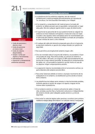 98 Análisis seguro de trabajo para la construcción
• Caída de personas a
distinto nivel.
• Caída de personas
al mismo nivel.
• Caída de objetos
desprendidos.
• Golpes / cortes por
objetos o herramientas.
• Sobreesfuerzos.
• Exposición a temperaturas
ambientes extremas.
RIESGOS
MEDIDAS PREVENTIVAS
• La plataforma de los andamios colgantes, será de material
antideslizante y estará protegida perimetralmente por baranda de
1m. de altura, con otra baranda intermedia y con rodapié.
• A la recepción y comprobación del material para el armado del
andamio, se deberá proveer para el guardado o almacenado un lugar
adecuado, libre de cualquier agente externo capaz de deteriorarlo.
• El soporte de los pescantes de los que posteriormente se colgarán los
andamios se hará mediante contrapesos a través de la losa con topes
cruzados a dos viguetas. Estos contrapesos serán los recomendados por
el fabricante del andamio; estando prohibido el armado de contrapesos
en base a bolsas de arena u otro material.
• El cuelgue del cable del elemento preparado para ello en el pescante,
se ejecutará mediante un gancho de cuelgue dotado con pestillo de
seguridad.
• No se permitirá una longitud del andamio mayor a 8m.
• Una vez montado todo el conjunto del andamio, se procederá a hacer
una prueba de carga. Para dicha prueba, se colocara el andamio a
unos 30 a 40cm. del suelo y se cargará un 40% aproximadamente por
encima de la carga máxima previsible. Se observará el comportamiento
de cables, etc. y se procederá al posterior uso del mismo en caso de
no observar ningún comportamiento extraño.
• La separación máxima recomendada entre el cerramiento vertical y la
parte delantera del andamio será de 20cm.
• Para evitar balanceos debido al viento o al propio movimiento de los
trabajadores en el andamio, se establecerán puntos donde arriostrar
dicho andamio.
• Las plataformas de trabajo serán siempre lo más horizontales posibles,
evitando además el exceso de cargas o el reparto irregular de las
mismas sobre la plataforma.
• En el andamio existirá un número suficiente de cables o líneas de
vida, ancladas a puntos fijos y fuertes de la estructura e independientes
del andamio donde cada trabajador pueda amarrar su arnés de
seguridad.
• Para evitar la caída de objetos sobre personas, se evitará como primera
medida los trabajos debajo del andamio o se colocarán viseras o marquesinas.
MEDIOS AUXILIARES: ANDAMIOS COLGADOS
21.1
 