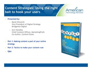Content Strategies: Using the right
bait to hook your users

» Presented by:
    » Becki Dilworth
      Vice President of Digital Strategy
      Bridgeline Digital
    » Ann Handley
      Chief Content Officer, MarketingProfs
      Co-Author, Content Rules


» Part 1: Making content a part of your online
  strategy
» Part 2: Tactics to make your content rule

» Q&A
 