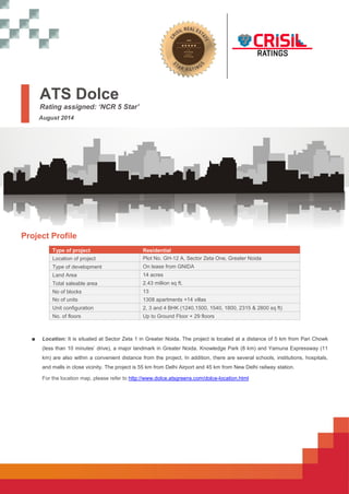 ATS Dolce 
Rating assigned: ‘NCR 5 Star’ 
August 2014 
Project Profile 
Type of project Residential 
Location of project Plot No. GH-12 A, Sector Zeta One, Greater Noida 
Type of development On lease from GNIDA 
Land Area 14 acres 
Total saleable area 2.43 million sq ft. 
No of blocks 13 
No of units 1308 apartments +14 villas 
Unit configuration 2, 3 and 4 BHK (1240,1500, 1540, 1800, 2315 & 2800 sq ft) 
No. of floors Up to Ground Floor + 29 floors 
■ Location: It is situated at Sector Zeta 1 in Greater Noida. The project is located at a distance of 5 km from Pari Chowk 
(less than 10 minutes’ drive), a major landmark in Greater Noida. Knowledge Park (8 km) and Yamuna Expressway (11 
km) are also within a convenient distance from the project. In addition, there are several schools, institutions, hospitals, 
and malls in close vicinity. The project is 55 km from Delhi Airport and 45 km from New Delhi railway station. 
For the location map, please refer to http://www.dolce.atsgreens.com/dolce-location.html 
 