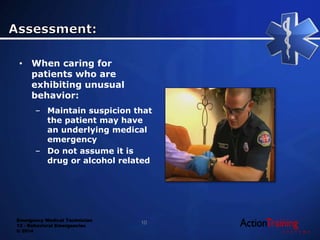 Emergency Medical Technician
13 - Behavioral Emergencies
© 2014
• When caring for
patients who are
exhibiting unusual
behavior:
– Maintain suspicion that
the patient may have
an underlying medical
emergency
– Do not assume it is
drug or alcohol related
10
 