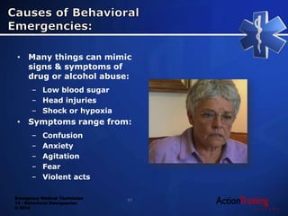 Emergency Medical Technician
13 - Behavioral Emergencies
© 2014
• Many things can mimic
signs & symptoms of
drug or alcohol abuse:
– Low blood sugar
– Head injuries
– Shock or hypoxia
• Symptoms range from:
– Confusion
– Anxiety
– Agitation
– Fear
– Violent acts
11
 
