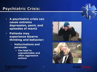 Emergency Medical Technician
13 - Behavioral Emergencies
© 2014
• A psychiatric crisis can
cause extreme
depression, panic, and
episodes of mania
• Patients may
experience bizarre
thinking and behavior:
– Hallucinations and
paranoia:
 Can lead to
unpredictable and
often aggressive
actions
13
 