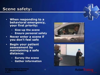 Emergency Medical Technician
13 - Behavioral Emergencies
© 2014
• When responding to a
behavioral emergency,
your first priority:
– Size-up the scene
– Ensure personal safety
• Never enter a scene if
you don’t feel safe
• Begin your patient
assessment by
maintaining a safe
distance:
– Survey the scene
– Gather information
16
 
