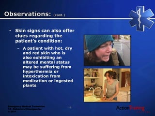 Emergency Medical Technician
13 - Behavioral Emergencies
© 2014
• Skin signs can also offer
clues regarding the
patient’s condition:
– A patient with hot, dry
and red skin who is
also exhibiting an
altered mental status
may be suffering from
hyperthermia or
intoxication from
medication or ingested
plants
18
 