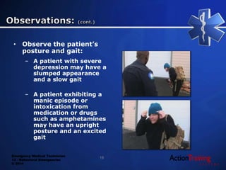 Emergency Medical Technician
13 - Behavioral Emergencies
© 2014
• Observe the patient’s
posture and gait:
– A patient with severe
depression may have a
slumped appearance
and a slow gait
– A patient exhibiting a
manic episode or
intoxication from
medication or drugs
such as amphetamines
may have an upright
posture and an excited
gait
19
 