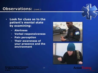 Emergency Medical Technician
13 - Behavioral Emergencies
© 2014
• Look for clues as to the
patient’s mental state
by examining:
– Alertness
– Verbal responsiveness
– Pain perception
– Their awareness of
your presence and the
environment
20
 