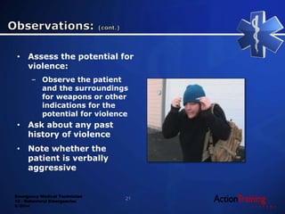Emergency Medical Technician
13 - Behavioral Emergencies
© 2014
• Assess the potential for
violence:
– Observe the patient
and the surroundings
for weapons or other
indications for the
potential for violence
• Ask about any past
history of violence
• Note whether the
patient is verbally
aggressive
21
 