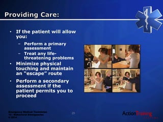 Emergency Medical Technician
13 - Behavioral Emergencies
© 2014
• If the patient will allow
you:
– Perform a primary
assessment
– Treat any life-
threatening problems
• Minimize physical
touching and maintain
an “escape” route
• Perform a secondary
assessment if the
patient permits you to
proceed
25
 