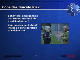 Emergency Medical Technician
13 - Behavioral Emergencies
© 2014
• Behavioral emergencies
can sometimes include
a suicidal patient
• Your assessment should
include a consideration
of suicide risk
Consider Suicide Risk:
29
 