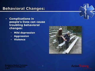 Emergency Medical Technician
13 - Behavioral Emergencies
© 2014
• Complications in
people’s lives can cause
troubling behavioral
changes:
– Mild depression
– Aggression
– Violence
3
 