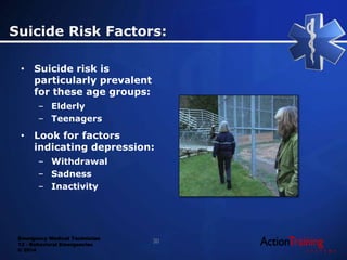 Emergency Medical Technician
13 - Behavioral Emergencies
© 2014
• Suicide risk is
particularly prevalent
for these age groups:
– Elderly
– Teenagers
• Look for factors
indicating depression:
– Withdrawal
– Sadness
– Inactivity
Suicide Risk Factors:
30
 
