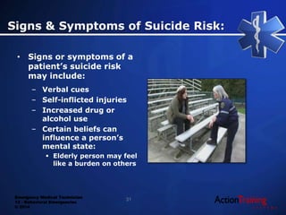 Emergency Medical Technician
13 - Behavioral Emergencies
© 2014
Signs & Symptoms of Suicide Risk:
• Signs or symptoms of a
patient’s suicide risk
may include:
– Verbal cues
– Self-inflicted injuries
– Increased drug or
alcohol use
– Certain beliefs can
influence a person’s
mental state:
 Elderly person may feel
like a burden on others
31
 