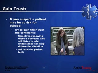 Emergency Medical Technician
13 - Behavioral Emergencies
© 2014
Gain Trust:
• If you suspect a patient
may be at risk for
suicide:
– Try to gain their trust
and confidence:
 Sometimes knowing
there is someone who
will listen or who
understands can help
diffuse the situation
 Ask how the patient
feels
32
 