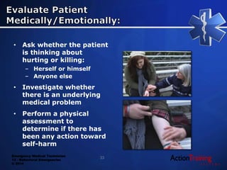 Emergency Medical Technician
13 - Behavioral Emergencies
© 2014
• Ask whether the patient
is thinking about
hurting or killing:
– Herself or himself
– Anyone else
• Investigate whether
there is an underlying
medical problem
• Perform a physical
assessment to
determine if there has
been any action toward
self-harm
33
 
