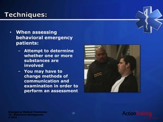 Emergency Medical Technician
13 - Behavioral Emergencies
© 2014
• When assessing
behavioral emergency
patients:
– Attempt to determine
whether one or more
substances are
involved
– You may have to
change methods of
communication and
examination in order to
perform an assessment
38
 