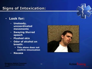 Emergency Medical Technician
13 - Behavioral Emergencies
© 2014
• Look for:
– Unsteady,
uncoordinated
movements
– Swaying Slurred
speech
– Flushed skin
– Odor of alcohol on
breath:
 This alone does not
confirm intoxication
– Nausea
39
 