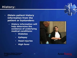Emergency Medical Technician
13 - Behavioral Emergencies
© 2014
• Obtain patient history
information from the
patient or bystanders:
– History information will
help determine the
existence of underlying
medical conditions:
• Diabetes
• Epilepsy
• Head injuries
• High fever
40
 