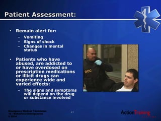 Emergency Medical Technician
13 - Behavioral Emergencies
© 2014
• Remain alert for:
– Vomiting
– Signs of shock
– Changes in mental
status
• Patients who have
abused, are addicted to
or have overdosed on
prescription medications
or illicit drugs can
experience wide and
varied effects:
– The signs and symptoms
will depend on the drug
or substance involved
41
 
