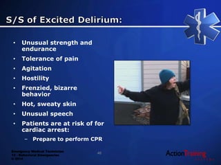 Emergency Medical Technician
13 - Behavioral Emergencies
© 2014
• Unusual strength and
endurance
• Tolerance of pain
• Agitation
• Hostility
• Frenzied, bizarre
behavior
• Hot, sweaty skin
• Unusual speech
• Patients are at risk of for
cardiac arrest:
– Prepare to perform CPR
46
 