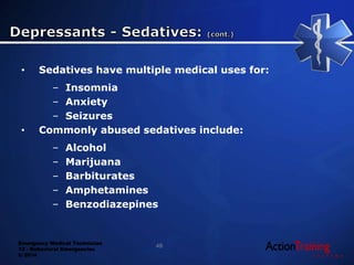 Emergency Medical Technician
13 - Behavioral Emergencies
© 2014
• Sedatives have multiple medical uses for:
– Insomnia
– Anxiety
– Seizures
• Commonly abused sedatives include:
– Alcohol
– Marijuana
– Barbiturates
– Amphetamines
– Benzodiazepines
48
 