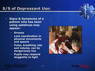 Emergency Medical Technician
13 - Behavioral Emergencies
© 2014
• Signs & Symptoms of a
patient who has been
using sedatives may
appear:
– Drowsy
– Lack coordination in
physical movements
and speech
– Pulse, breathing rate
and volume, can be
dangerously low
– Pupils may respond
sluggishly to light
49
 