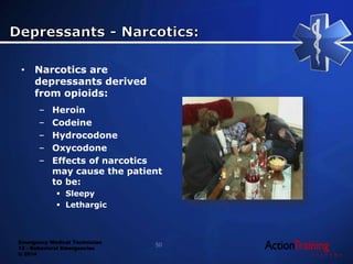Emergency Medical Technician
13 - Behavioral Emergencies
© 2014
• Narcotics are
depressants derived
from opioids:
– Heroin
– Codeine
– Hydrocodone
– Oxycodone
– Effects of narcotics
may cause the patient
to be:
 Sleepy
 Lethargic
50
 