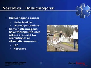 Emergency Medical Technician
13 - Behavioral Emergencies
© 2014
• Hallucinogens cause:
– Hallucinations
– Altered perceptions
• Some hallucinogens
have therapeutic uses
others are used for
recreational or
ritualistic purposes:
– LSD
– Mescaline
52
 